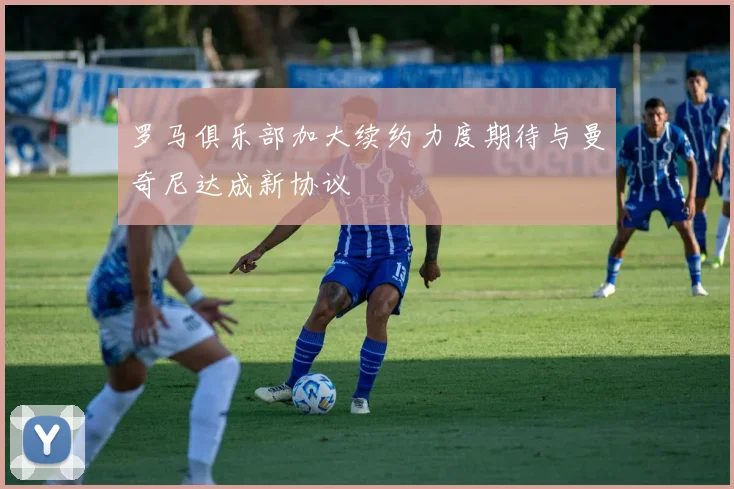 罗马俱乐部加大续约力度期待与曼奇尼达成新协议