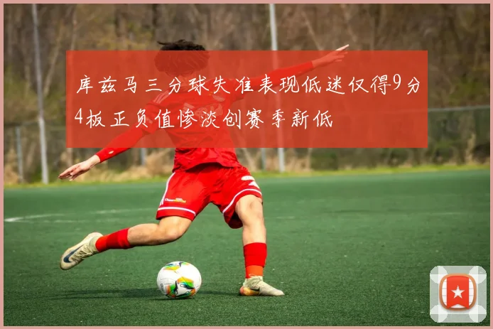 库兹马三分球失准表现低迷仅得9分4板正负值惨淡创赛季新低
