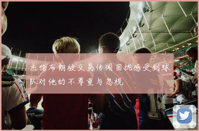 杰伦布朗被交易传闻困扰感受到球队对他的不尊重与忽视