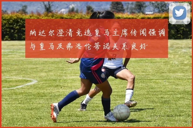 纳达尔澄清竞选皇马主席传闻强调与皇马及弗洛伦蒂诺关系良好