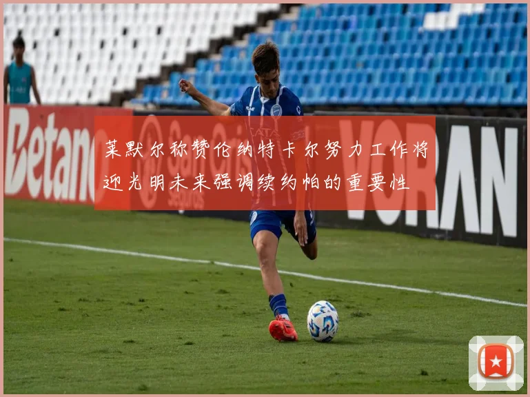 莱默尔称赞伦纳特卡尔努力工作将迎光明未来强调续约帕的重要性