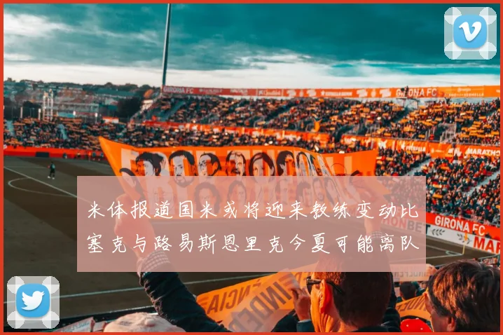 米体报道国米或将迎来教练变动比塞克与路易斯恩里克今夏可能离队