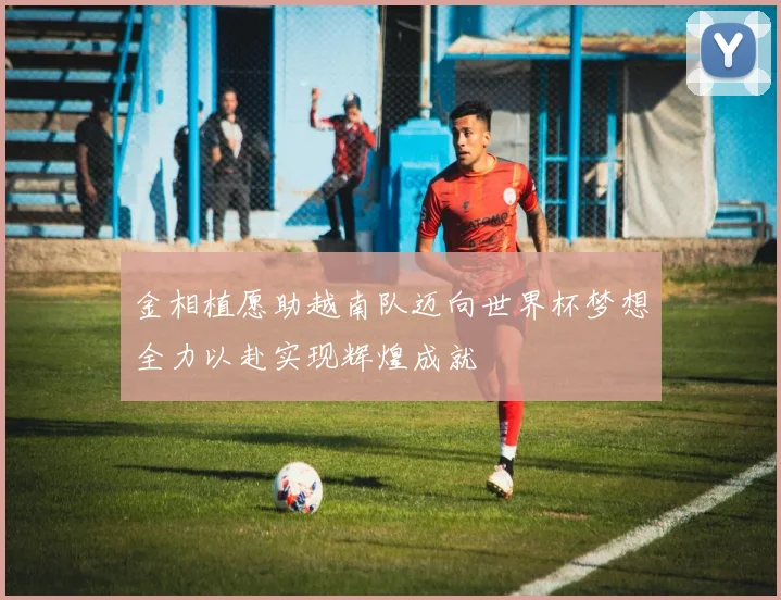金相植愿助越南队迈向世界杯梦想全力以赴实现辉煌成就