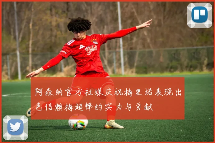 阿森纳官方社媒庆祝梅里诺表现出色信赖梅超锋的实力与贡献