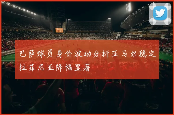 巴萨球员身价波动分析亚马尔稳定拉菲尼亚降幅显著