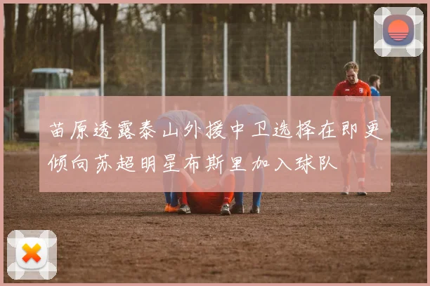苗原透露泰山外援中卫选择在即更倾向苏超明星布斯里加入球队