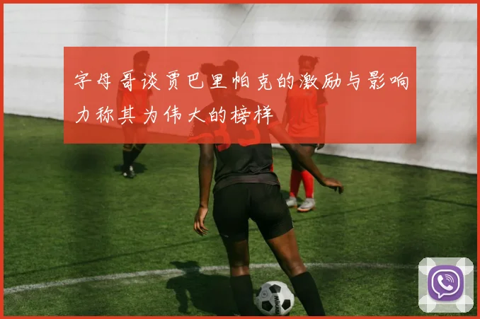 字母哥谈贾巴里帕克的激励与影响力称其为伟大的榜样