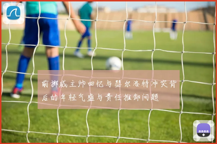 前挪威主帅回忆与瑟尔洛特冲突背后的年轻气盛与责任推卸问题