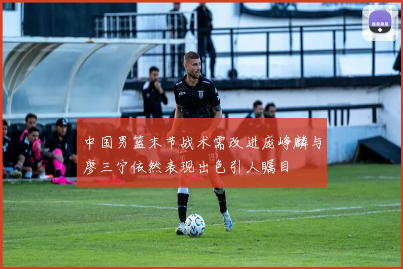中国男篮末节战术需改进庞峥麟与廖三宁依然表现出色引人瞩目