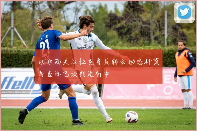 切尔西关注拉克鲁瓦转会动态科莫与查洛巴谈判进行中