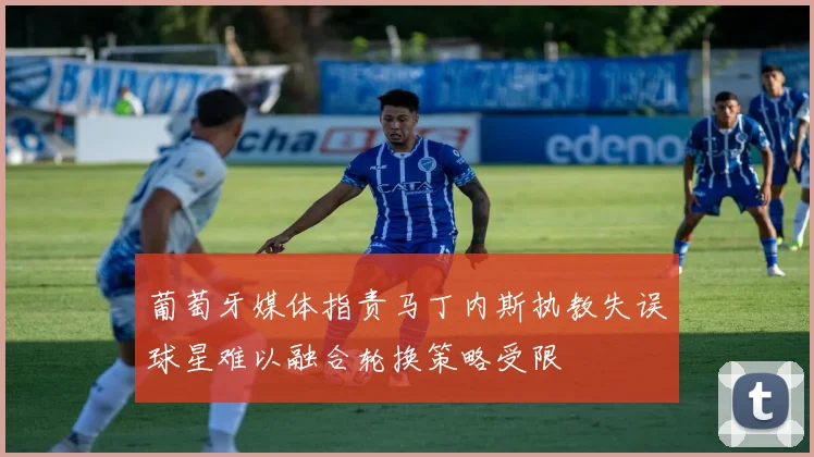 葡萄牙媒体指责马丁内斯执教失误球星难以融合轮换策略受限