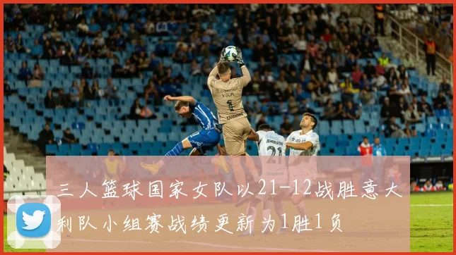 三人篮球国家女队以21-12战胜意大利队小组赛战绩更新为1胜1负