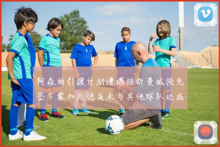 阿森纳引援计划遭遇挫折曼城抢先签下蒙加厄德高未与其他球队达成协议