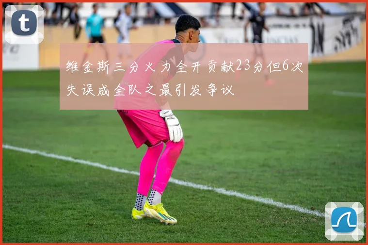 维金斯三分火力全开贡献23分但6次失误成全队之最引发争议