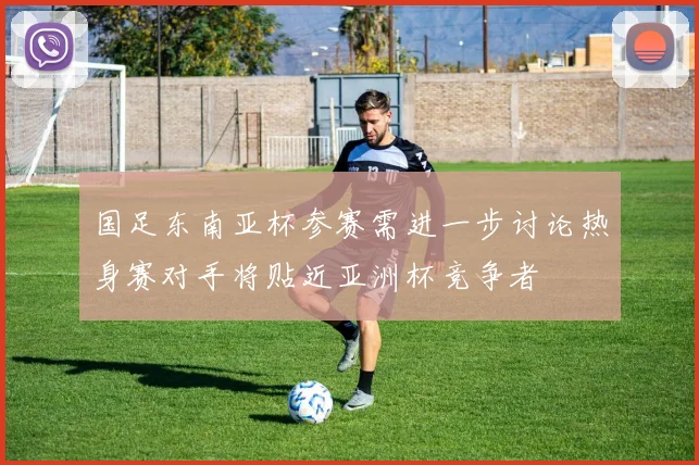 国足东南亚杯参赛需进一步讨论热身赛对手将贴近亚洲杯竞争者