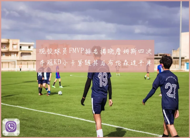 现役球员FMVP排名揭晓詹姆斯四次夺冠KD小卡紧随其后布伦森追平库里约基奇等